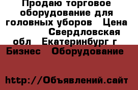 Продаю торговое оборудование для головных уборов › Цена ­ 4 500 - Свердловская обл., Екатеринбург г. Бизнес » Оборудование   